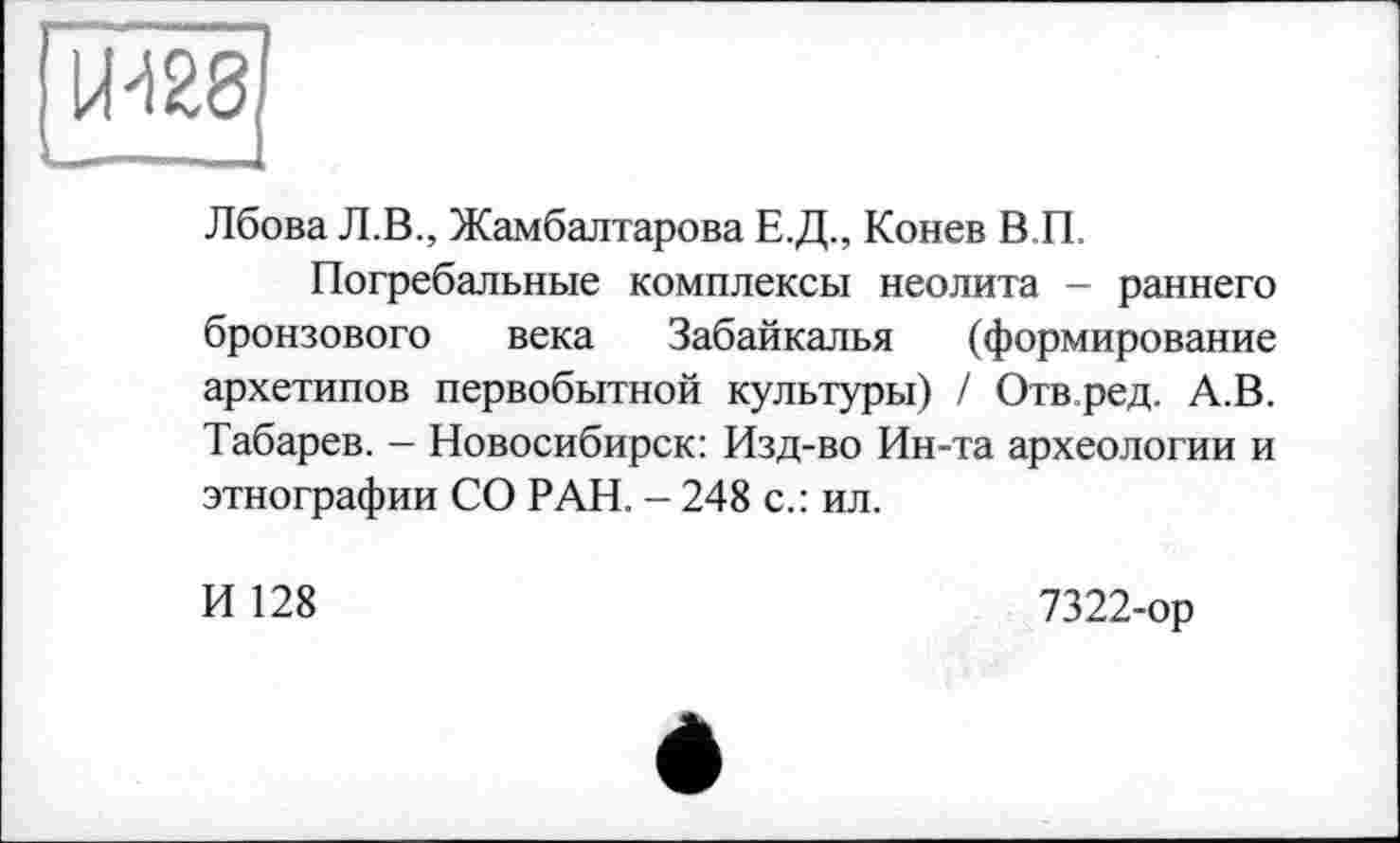 ﻿Лбова Л.В., Жамбалтарова Е.Д., Конев В П,
Погребальные комплексы неолита - раннего бронзового века Забайкалья (формирование архетипов первобытной культуры) / Отв ред. А.В. Табарев. - Новосибирск: Изд-во Ин-та археологии и этнографии СО РАН. - 248 с.: ил.
И 128
7322-ор